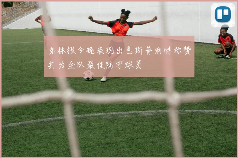 克林根今晚表现出色斯普利特称赞其为全队最佳防守球员