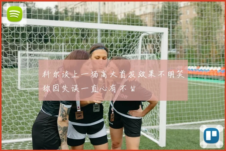 科尔谈上一场高大首发效果不明笑称因失误一直心有不甘