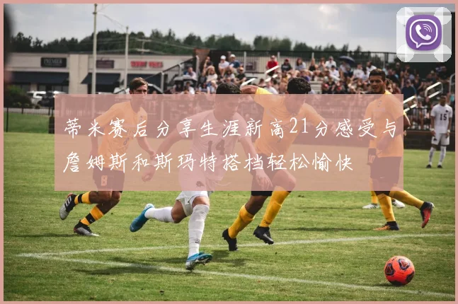 蒂米赛后分享生涯新高21分感受与詹姆斯和斯玛特搭档轻松愉快