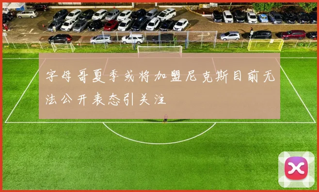 字母哥夏季或将加盟尼克斯目前无法公开表态引关注