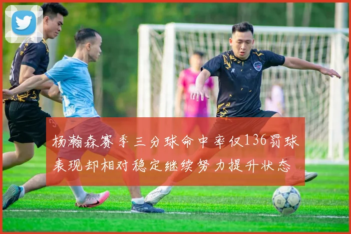 杨瀚森赛季三分球命中率仅136罚球表现却相对稳定继续努力提升状态