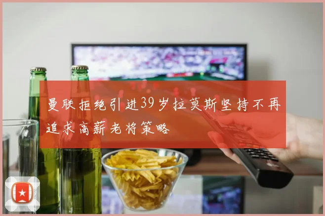 曼联拒绝引进39岁拉莫斯坚持不再追求高薪老将策略