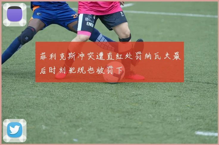 菲利克斯冲突遭直红处罚纳瓦夫最后时刻犯规也被罚下
