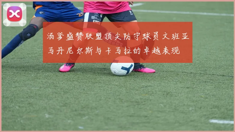 汤爹盛赞联盟顶尖防守球员文班亚马丹尼尔斯与卡马拉的卓越表现