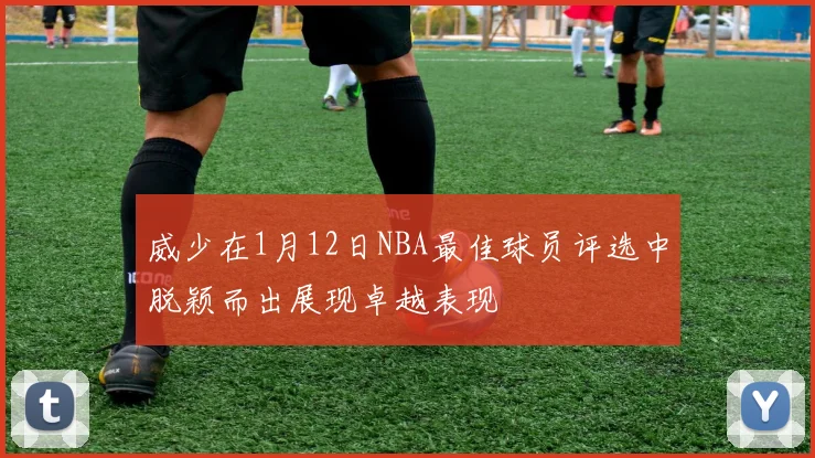 威少在1月12日NBA最佳球员评选中脱颖而出展现卓越表现