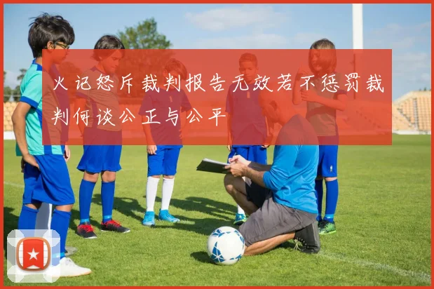 火记怒斥裁判报告无效若不惩罚裁判何谈公正与公平