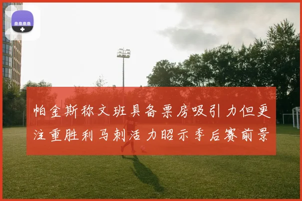 帕金斯称文班具备票房吸引力但更注重胜利马刺活力昭示季后赛前景