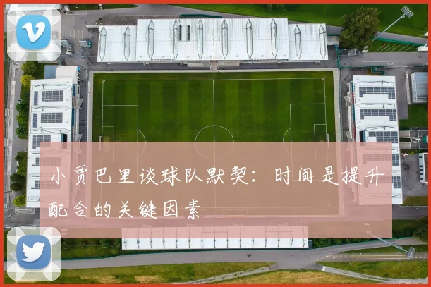 小贾巴里谈球队默契：时间是提升配合的关键因素