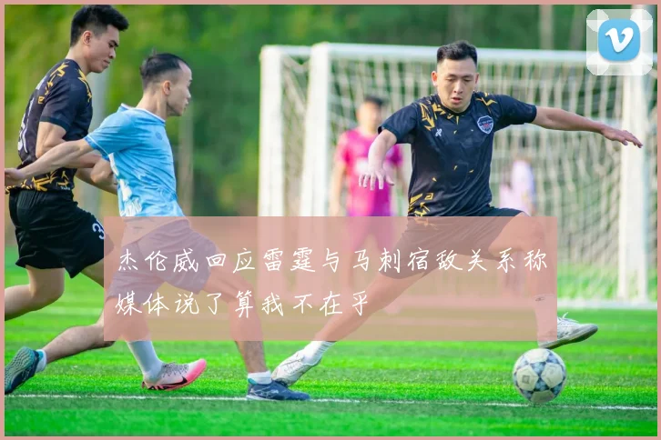 杰伦威回应雷霆与马刺宿敌关系称媒体说了算我不在乎