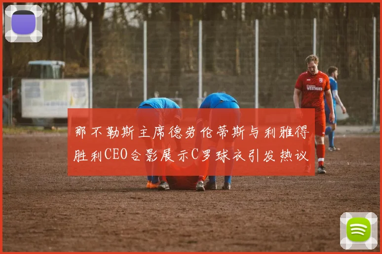 那不勒斯主席德劳伦蒂斯与利雅得胜利CEO合影展示C罗球衣引发热议