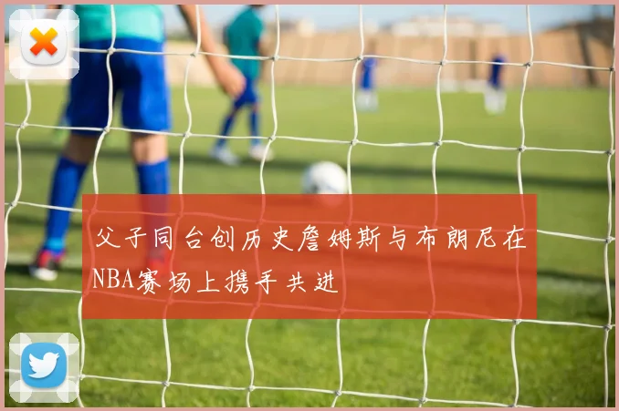 父子同台创历史詹姆斯与布朗尼在NBA赛场上携手共进