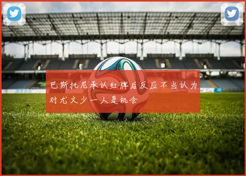 巴斯托尼承认红牌后反应不当认为对尤文少一人是机会