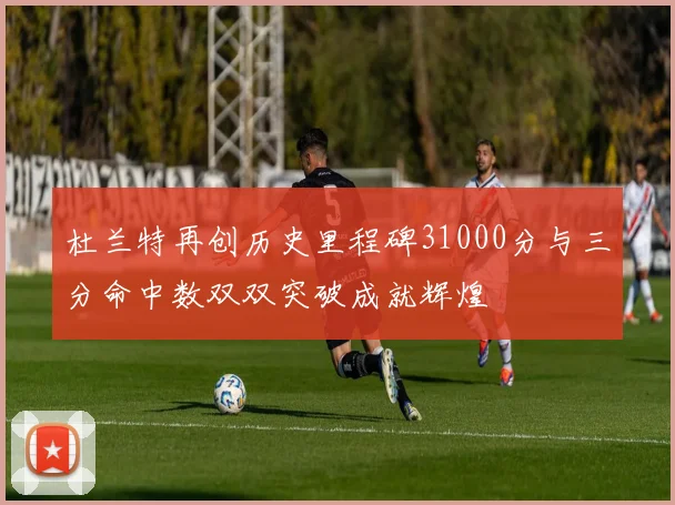 杜兰特再创历史里程碑31000分与三分命中数双双突破成就辉煌