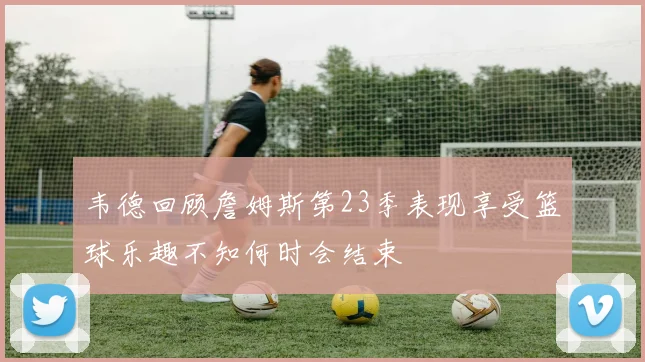 韦德回顾詹姆斯第23季表现享受篮球乐趣不知何时会结束