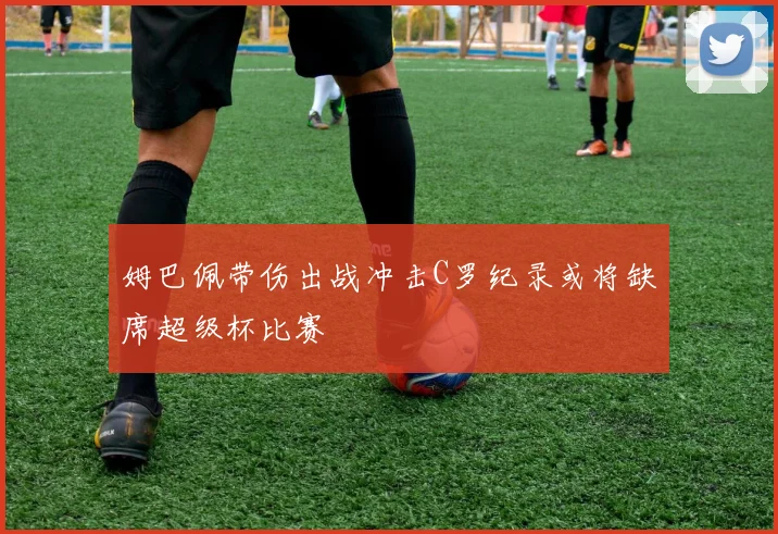 姆巴佩带伤出战冲击C罗纪录或将缺席超级杯比赛