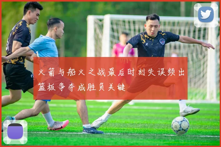 火箭与船火之战最后时刻失误频出篮板争夺成胜负关键