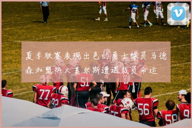 夏季联赛表现出色的勇士球员马德森加盟热火基尔斯遭遇裁员命运