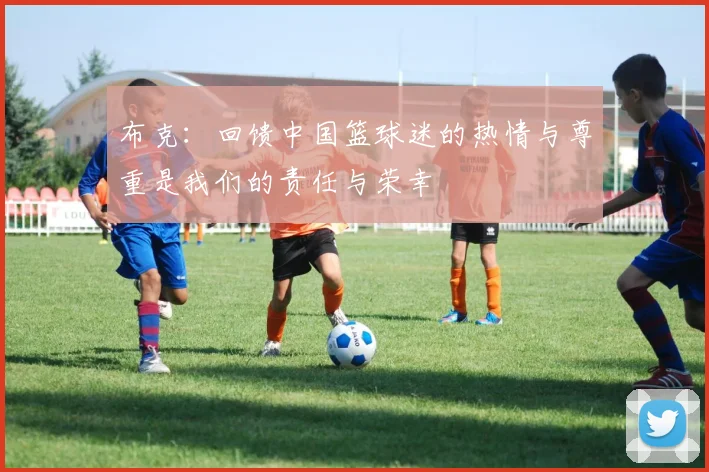 布克：回馈中国篮球迷的热情与尊重是我们的责任与荣幸