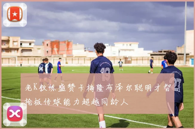 老K教练盛赞卡梅隆布泽尔聪明才智抢板传球能力超越同龄人