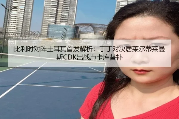 比利时对阵土耳其首发解析：丁丁对决居莱尔蒂莱曼斯CDK出战卢卡库替补